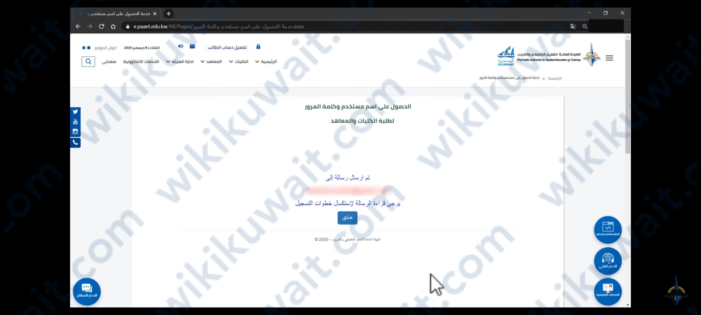 طريقة تفعيلِ سستمِ الطالب المستجد لمعهد التطبيقي 2023 طريقة تفعيل سستم الطالب المستجد لمعهد التطبيقي 2023 يمكن للطلاب المستجديت تفعيل سستم الطالب المستجد لمعهد التطبيقي عبر موقع لهيئة العامة للتعليم التطبيقي والتدريب وفق الخطوات التالية:[1] الدخول إلى رابط الهيئة العامة للتعليم التطبيقي والتدريب "من هنا". النقر على أيقونة "تفعيل حساب الطالب". النقر على خيار "الحصول على اسم مستخدم وكلمة سر جديدين" لتفعيل حساب التطبيقي. تعبئة البيانات الشخصية للطالب كما يلي: الرقم المدني. البريد الإلكتروني الشخصي. البريد الإلكتروني الشخصي مرةً أخرى. رقم مسلسل البطاقة المدنية (يوجد خلف البطاقة وهو مؤلَّف من 10 أرقام). إدخال رمز التحقق المرئي الظاهر على الشاشة. النقر على أيقونة "اضغط للخطوة التالية". تصل رسالة إلى البريد الإلكتروني يجب قراءتها لإتمام خطوات التسجيل. فتح البريد الإلكتروني الشخصي المدخل سابقًا لاستكمال بيانات التسجيل. فتح البريد الإلكتروني المرسل من الهيئة العامة للتعليم التطبيقي والتدريب. الضغط على الرابط "لاستكمال عملية التسجيل اسم المستخدم". إدخال البيانات التالية لإتمام عملية التسجيل كما يلي: إدخال كلمة سر مناسبة مكوَّنة من 8 أحرف وأرقام. إدخال كلمة السر مرة ثانية. إدخال رقم الهاتف الجوال. تأكيد رقم الهاتف الجوال. النقر على أيقونة "اضغط للخطوة التالية" لاستكمال عملية التسجيل. تظهر صفحة تفيد بنجاح إنشاء اسم المستخدم وكلمة السر بنجاح، وأنَّه قد تمَّ إرسال البيانات إلى البريد الشخصي للطالب. شاهد أيضًا: رابط المواد المطروحه في التطبيقي الكويت banner.paaet.edu.kw رابط تفعيل سيستم الطالب المستجد في التطبيقي يمكن الوصول إلى موقع الهيئة العامة للتعليم التطبيقي والتدريب لتفعيلِ سستمِ الطالب المستجدِّ في التطبيقي عبر الرَّابط e.paaet.edu.kw عبر تعبئة البيانات الشخصية الخاصة بالطالب وفق الخطوات المذكورة آنفًا ليحصل الطالب في النهاية على اسم مستخدم وكلمة مرور لحسابه الشخصي الذي يمكنه من الوصول إلى الخدمات الإلكترونية المتاحة له. الخدمات الالكترونية للطلبة المستجدين بالإضافة إلى خدمة تفعيل سستم الطالب المستجد لمعهد التطبيقي توفِّر الهيئة العامة للتعليم التطبيقي والتدريب للطلاب المستجدين قائمة الخدمات الإلكترونية التّّالية: الخدمات الالكترونية للطلبة المستجدين الخدمة الإلكترونية رابط الخدمة طريقة تحميل حزمة برامج office365 ومايكروسوفت تيمز Ms-Teams "من هنا" طريقة التعرف على الموقع الالكتروني الجديد للهيئة "من هنا" طريقة دخول الطالب إلى صفحته الشخصية (صفحتي) "من هنا" طريقة دخول الطالب إلى صفحته الشخصية (صفحتي) عن طريق الموقع الإلكرتوني للهيئة العامة للتعليم التطبيقي أو المعهد "من هنا" نظام التسجيل الإلكتروني - طالب الكلية "من هنا" نظام شؤون المتدربين - خدمات طالب المعهد "من هنا" ​استمارة تقديم طلب مكافأة اجتماعية - طلاب الكليات والمعاهد "من هنا" نظام الإرشاد الأكاديمي - طالب الكلية "من هنا" بذلك تمَّ توضيح طريقة تفعيل سستم الطالب المستجد لمعهد التطبيقي 2023 من خلال موقع الهيئة العامة للتعليم التطبيقي والتدريب التي وفَّرت للطلبة المستجدين مجموعةً من الخدمات الإلكترونية بما في ذلك تفعيل حساب الطالب.