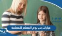 عبارات عن يوم المعلم للمعلمة ، تهنئة لمعلمتي في عيد المعلم